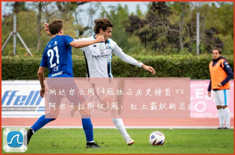 纳达尔法网14冠独占历史榜首 vs 阿尔卡拉斯仅1冠,红土霸权断层威胁日益显现