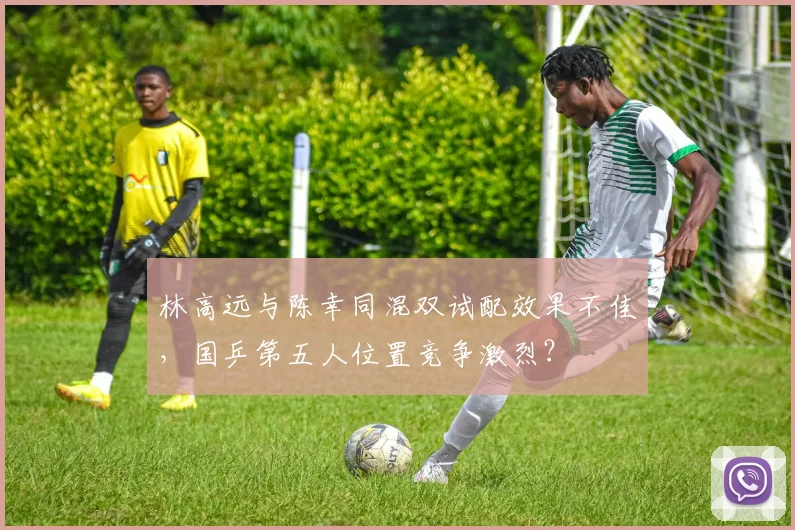林高远与陈幸同混双试配效果不佳,国乒第五人位置竞争激烈?